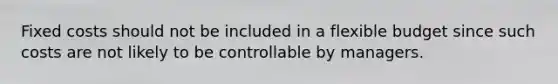Fixed costs should not be included in a flexible budget since such costs are not likely to be controllable by managers.