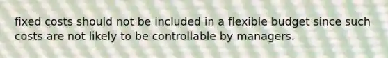 fixed costs should not be included in a flexible budget since such costs are not likely to be controllable by managers.