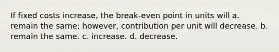 If fixed costs increase, the break-even point in units will a. remain the same; however, contribution per unit will decrease. b. remain the same. c. increase. d. decrease.