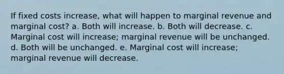 If fixed costs increase, what will happen to marginal revenue and marginal cost? a. Both will increase. b. Both will decrease. c. Marginal cost will increase; marginal revenue will be unchanged. d. Both will be unchanged. e. Marginal cost will increase; marginal revenue will decrease.