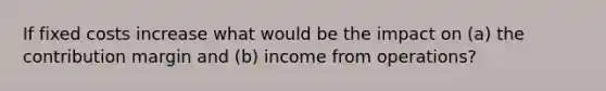 If fixed costs increase what would be the impact on (a) the contribution margin and (b) income from operations?