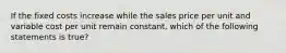 If the fixed costs increase while the sales price per unit and variable cost per unit remain constant, which of the following statements is true?