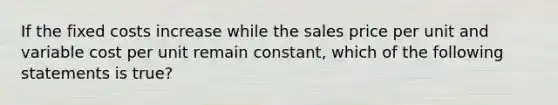 If the fixed costs increase while the sales price per unit and variable cost per unit remain constant, which of the following statements is true?