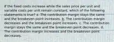 If the fixed costs increase while the sales price per unit and variable costs per unit remain constant, which of the following statements is true? a. The contribution margin stays the same and the breakeven point increases. b. The contribution margin decreases and the breakeven point increases. c. The contribution margin stays the same and the breakeven point decreases. d. The contribution margin increases and the breakeven point decreases.