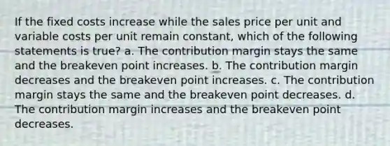 If the fixed costs increase while the sales price per unit and variable costs per unit remain constant, which of the following statements is true? a. The contribution margin stays the same and the breakeven point increases. b. The contribution margin decreases and the breakeven point increases. c. The contribution margin stays the same and the breakeven point decreases. d. The contribution margin increases and the breakeven point decreases.