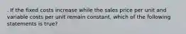 . If the fixed costs increase while the sales price per unit and variable costs per unit remain constant, which of the following statements is true?