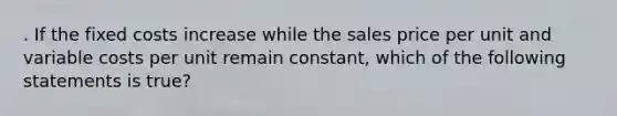 . If the fixed costs increase while the sales price per unit and variable costs per unit remain constant, which of the following statements is true?