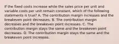 If the fixed costs increase while the sales price per unit and variable costs per unit remain​ constant, which of the following statements is true​? A. The contribution margin increases and the breakeven point decreases. B. The contribution margin decreases and the breakeven point increases. C. The contribution margin stays the same and the breakeven point decreases. D. The contribution margin stays the same and the breakeven point increases.