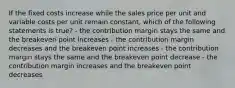 If the fixed costs increase while the sales price per unit and variable costs per unit remain constant, which of the following statements is true? - the contribution margin stays the same and the breakeven point increases - the contribution margin decreases and the breakeven point increases - the contribution margin stays the same and the breakeven point decrease - the contribution margin increases and the breakeven point decreases