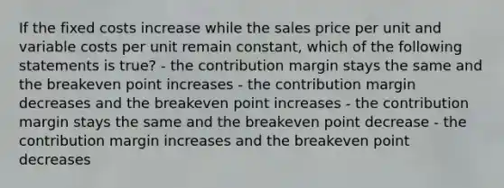 If the fixed costs increase while the sales price per unit and variable costs per unit remain constant, which of the following statements is true? - the contribution margin stays the same and the breakeven point increases - the contribution margin decreases and the breakeven point increases - the contribution margin stays the same and the breakeven point decrease - the contribution margin increases and the breakeven point decreases