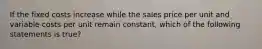 If the fixed costs increase while the sales price per unit and variable costs per unit remain​ constant, which of the following statements is true​?