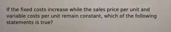 If the fixed costs increase while the sales price per unit and variable costs per unit remain​ constant, which of the following statements is true​?