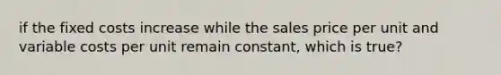 if the fixed costs increase while the sales price per unit and variable costs per unit remain constant, which is true?