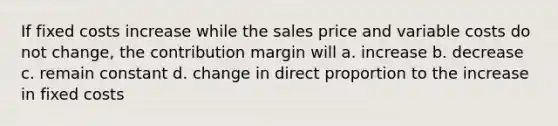 If fixed costs increase while the sales price and variable costs do not change, the contribution margin will a. increase b. decrease c. remain constant d. change in direct proportion to the increase in fixed costs