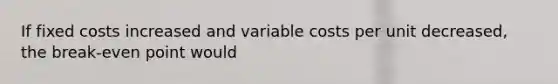 If fixed costs increased and variable costs per unit decreased, the break-even point would