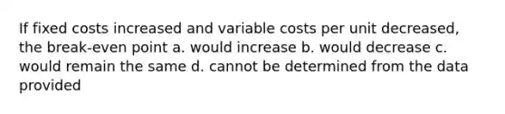 If fixed costs increased and variable costs per unit decreased, the break-even point a. would increase b. would decrease c. would remain the same d. cannot be determined from the data provided