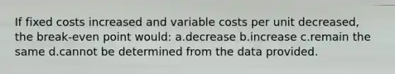 If fixed costs increased and variable costs per unit decreased, the break-even point would: a.decrease b.increase c.remain the same d.cannot be determined from the data provided.