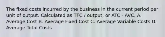 The fixed costs incurred by the business in the current period per unit of output. Calculated as TFC / output; or ATC - AVC. A. Average Cost B. Average Fixed Cost C. Average Variable Costs D. Average Total Costs