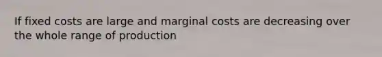 If fixed costs are large and marginal costs are decreasing over the whole range of production