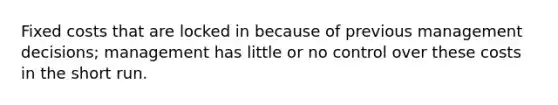Fixed costs that are locked in because of previous management decisions; management has little or no control over these costs in the short run.