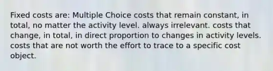 Fixed costs are: Multiple Choice costs that remain constant, in total, no matter the activity level. always irrelevant. costs that change, in total, in direct proportion to changes in activity levels. costs that are not worth the effort to trace to a specific cost object.