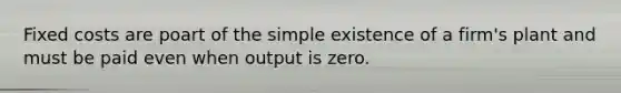 Fixed costs are poart of the simple existence of a firm's plant and must be paid even when output is zero.