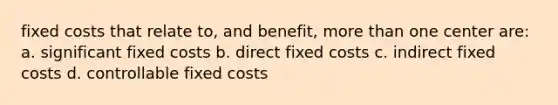 fixed costs that relate to, and benefit, more than one center are: a. significant fixed costs b. direct fixed costs c. indirect fixed costs d. controllable fixed costs