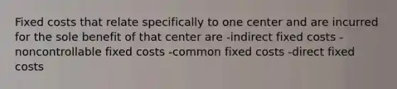 Fixed costs that relate specifically to one center and are incurred for the sole benefit of that center are -indirect fixed costs -noncontrollable fixed costs -common fixed costs -direct fixed costs