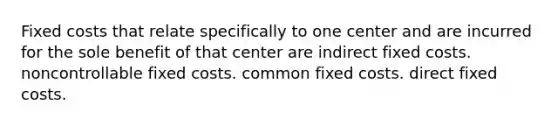 Fixed costs that relate specifically to one center and are incurred for the sole benefit of that center are indirect fixed costs. noncontrollable fixed costs. common fixed costs. direct fixed costs.