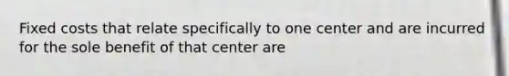 Fixed costs that relate specifically to one center and are incurred for the sole benefit of that center are