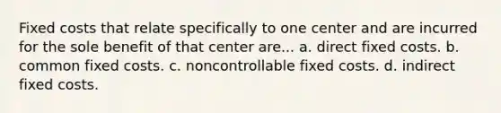 Fixed costs that relate specifically to one center and are incurred for the sole benefit of that center are... a. direct fixed costs. b. common fixed costs. c. noncontrollable fixed costs. d. indirect fixed costs.