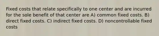 Fixed costs that relate specifically to one center and are incurred for the sole benefit of that center are A) common fixed costs. B) direct fixed costs. C) indirect fixed costs. D) noncontrollable fixed costs