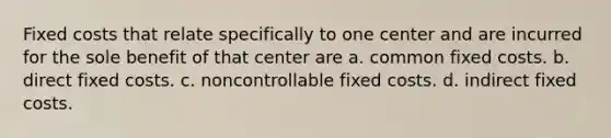 Fixed costs that relate specifically to one center and are incurred for the sole benefit of that center are a. common fixed costs. b. direct fixed costs. c. noncontrollable fixed costs. d. indirect fixed costs.