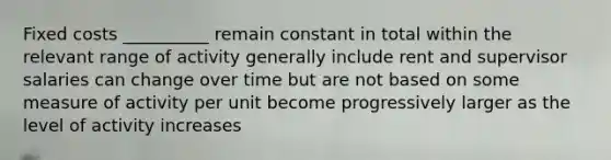 Fixed costs __________ remain constant in total within the relevant range of activity generally include rent and supervisor salaries can change over time but are not based on some measure of activity per unit become progressively larger as the level of activity increases