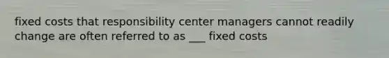 fixed costs that responsibility center managers cannot readily change are often referred to as ___ fixed costs