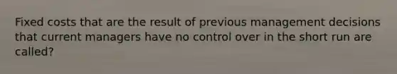 Fixed costs that are the result of previous management decisions that current managers have no control over in the short run are called?