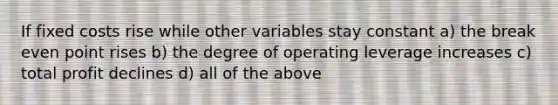 If fixed costs rise while other variables stay constant a) the break even point rises b) the degree of operating leverage increases c) total profit declines d) all of the above