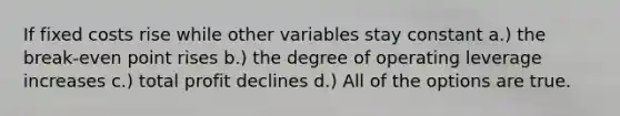 If fixed costs rise while other variables stay constant a.) the break-even point rises b.) the degree of operating leverage increases c.) total profit declines d.) All of the options are true.