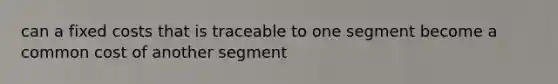 can a fixed costs that is traceable to one segment become a common cost of another segment