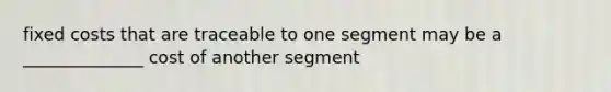 fixed costs that are traceable to one segment may be a ______________ cost of another segment