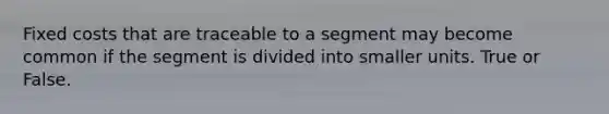 Fixed costs that are traceable to a segment may become common if the segment is divided into smaller units. True or False.