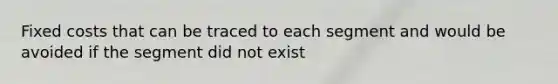 Fixed costs that can be traced to each segment and would be avoided if the segment did not exist