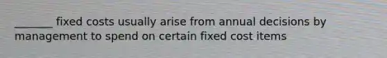 _______ fixed costs usually arise from annual decisions by management to spend on certain fixed cost items