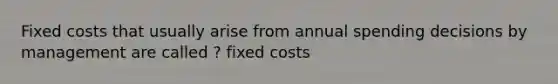 Fixed costs that usually arise from annual spending decisions by management are called ? fixed costs