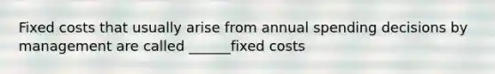 Fixed costs that usually arise from annual spending decisions by management are called ______fixed costs