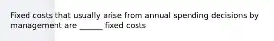 Fixed costs that usually arise from annual spending decisions by management are ______ fixed costs