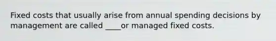 Fixed costs that usually arise from annual spending decisions by management are called ____or managed fixed costs.