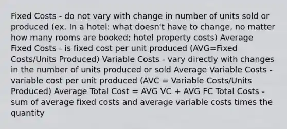 Fixed Costs - do not vary with change in number of units sold or produced (ex. In a hotel: what doesn't have to change, no matter how many rooms are booked; hotel property costs) Average Fixed Costs - is fixed cost per unit produced (AVG=Fixed Costs/Units Produced) Variable Costs - vary directly with changes in the number of units produced or sold Average Variable Costs - variable cost per unit produced (AVC = Variable Costs/Units Produced) Average Total Cost = AVG VC + AVG FC Total Costs - sum of average fixed costs and average variable costs times the quantity