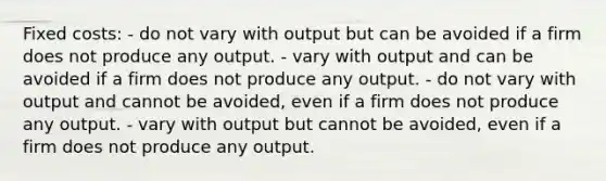 Fixed costs: - do not vary with output but can be avoided if a firm does not produce any output. - vary with output and can be avoided if a firm does not produce any output. - do not vary with output and cannot be avoided, even if a firm does not produce any output. - vary with output but cannot be avoided, even if a firm does not produce any output.