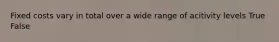 Fixed costs vary in total over a wide range of acitivity levels True False